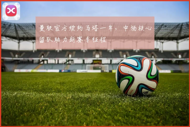 曼联官方续约马塔一年，中场核心留队助力新赛季征程