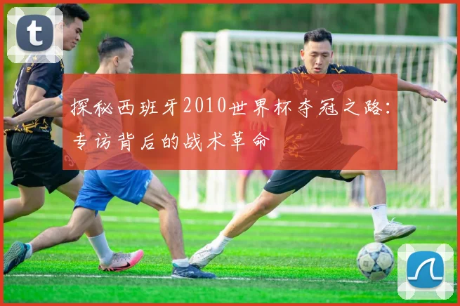 探秘西班牙2010世界杯夺冠之路:专访背后的战术革命