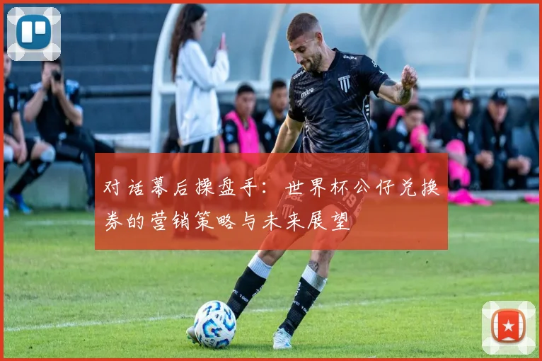 对话幕后操盘手：世界杯公仔兑换券的营销策略与未来展望