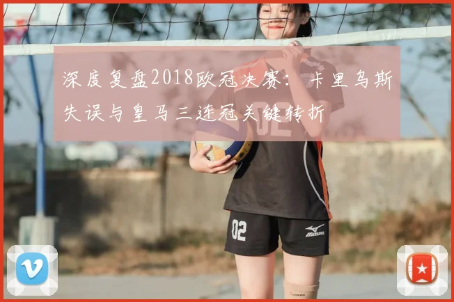 深度复盘2018欧冠决赛：卡里乌斯失误与皇马三连冠关键转折