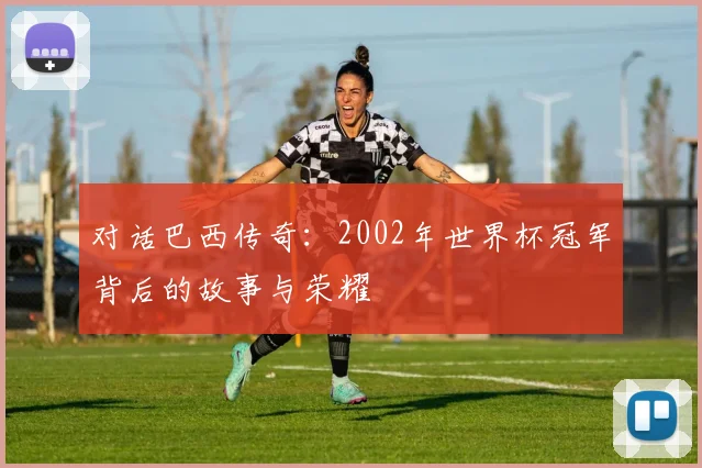 对话巴西传奇：2002年世界杯冠军背后的故事与荣耀