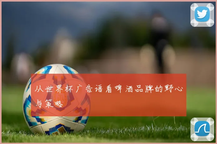 从世界杯广告语看啤酒品牌的野心与策略