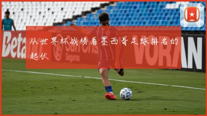 从世界杯战绩看墨西哥足球排名的起伏