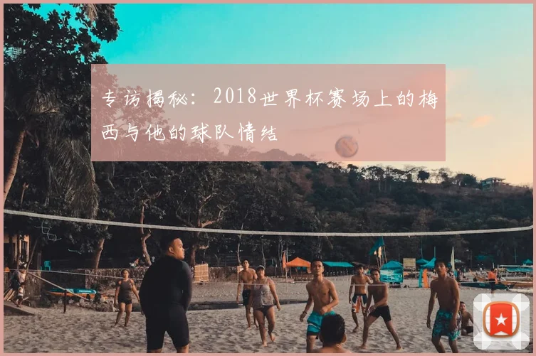 专访揭秘：2018世界杯赛场上的梅西与他的球队情结