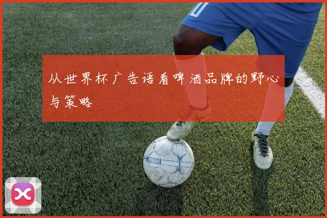 从世界杯广告语看啤酒品牌的野心与策略